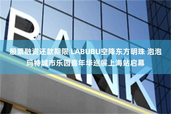 股票融资还款期限 LABUBU空降东方明珠 泡泡玛特城市乐园嘉年华巡展上海站启幕
