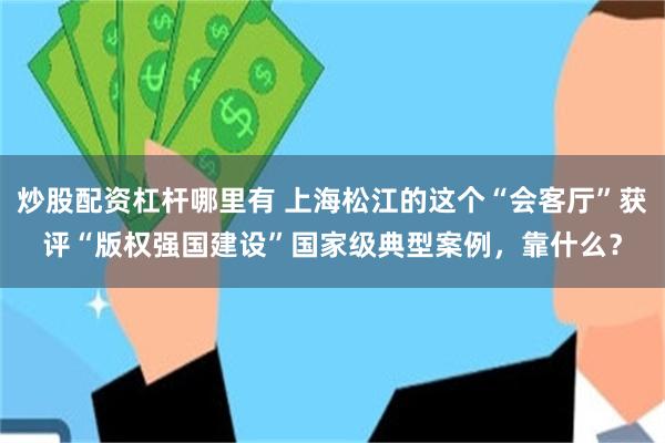 炒股配资杠杆哪里有 上海松江的这个“会客厅”获评“版权强国建设”国家级典型案例，靠什么？
