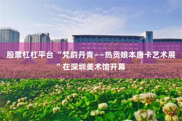 股票杠杠平台 “梵韵丹青——热贡娘本唐卡艺术展”在深圳美术馆开幕