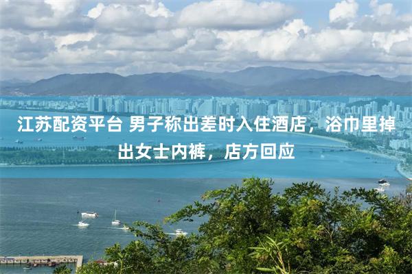 江苏配资平台 男子称出差时入住酒店，浴巾里掉出女士内裤，店方回应