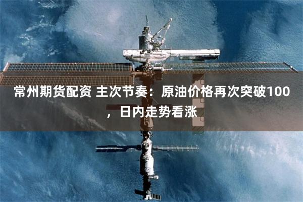常州期货配资 主次节奏：原油价格再次突破100，日内走势看涨