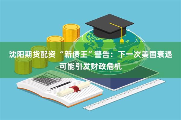 沈阳期货配资 “新债王”警告：下一次美国衰退可能引发财政危机