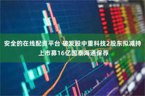 安全的在线配资平台 破发股中重科技2股东拟减持 上市募16亿国泰海通保荐