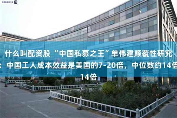 什么叫配资股 “中国私募之王”单伟建颠覆性研究：中国工人成本效益是美国的7-20倍，中位数约14倍