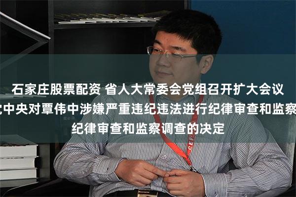 石家庄股票配资 省人大常委会党组召开扩大会议 坚决拥护党中央对覃伟中涉嫌严重违纪违法进行纪律审查和监察调查的决定