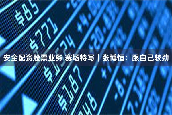 安全配资股票业务 赛场特写｜张博恒：跟自己较劲