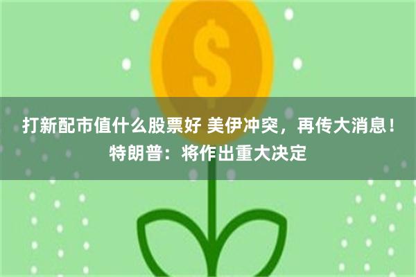 打新配市值什么股票好 美伊冲突，再传大消息！特朗普：将作出重大决定