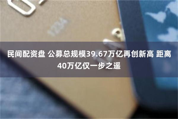民间配资盘 公募总规模39.67万亿再创新高 距离40万亿仅一步之遥