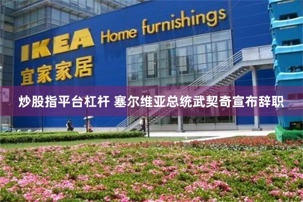 炒股指平台杠杆 塞尔维亚总统武契奇宣布辞职