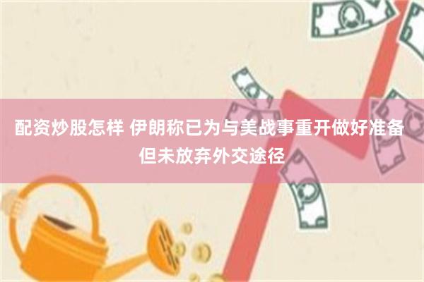 配资炒股怎样 伊朗称已为与美战事重开做好准备 但未放弃外交途径