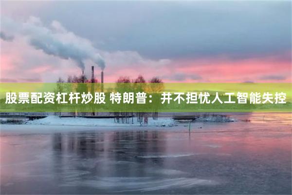 股票配资杠杆炒股 特朗普：并不担忧人工智能失控