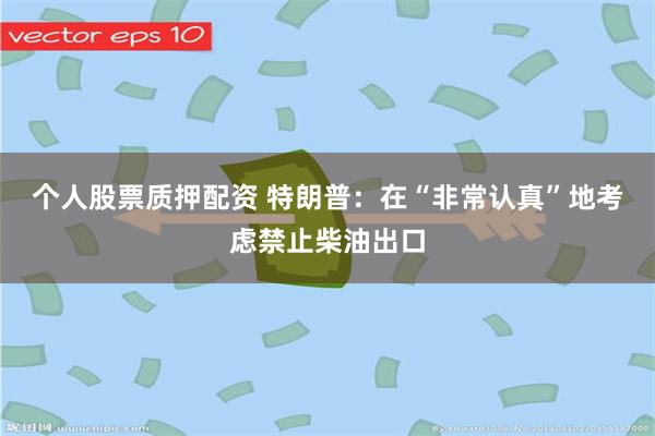 个人股票质押配资 特朗普：在“非常认真”地考虑禁止柴油出口