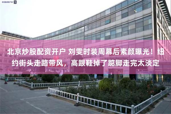 北京炒股配资开户 刘雯时装周幕后素颜曝光！纽约街头走路带风，高跟鞋掉了踮脚走完太淡定
