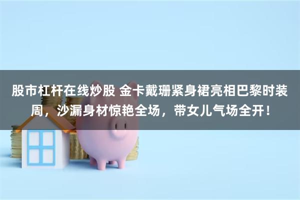 股市杠杆在线炒股 金卡戴珊紧身裙亮相巴黎时装周，沙漏身材惊艳全场，带女儿气场全开！