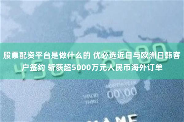 股票配资平台是做什么的 优必选近日与欧洲日韩客户签约 斩获超5000万元人民币海外订单