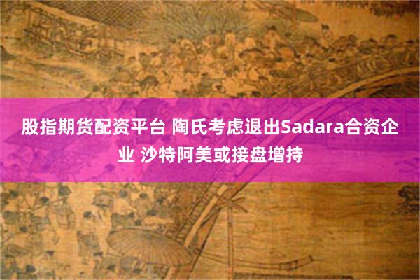 股指期货配资平台 陶氏考虑退出Sadara合资企业 沙特阿美或接盘增持