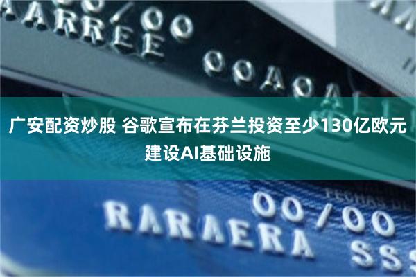 广安配资炒股 谷歌宣布在芬兰投资至少130亿欧元建设AI基础设施
