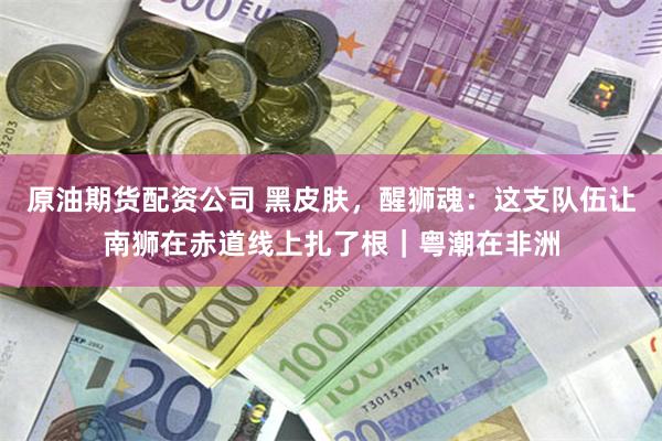 原油期货配资公司 黑皮肤,醒狮魂:这支队伍让南狮在赤道线上扎了根|粤潮在非洲