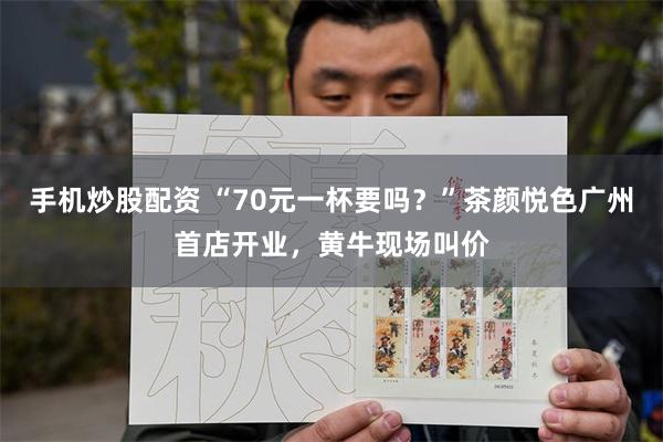 手机炒股配资 “70元一杯要吗？”茶颜悦色广州首店开业，黄牛现场叫价