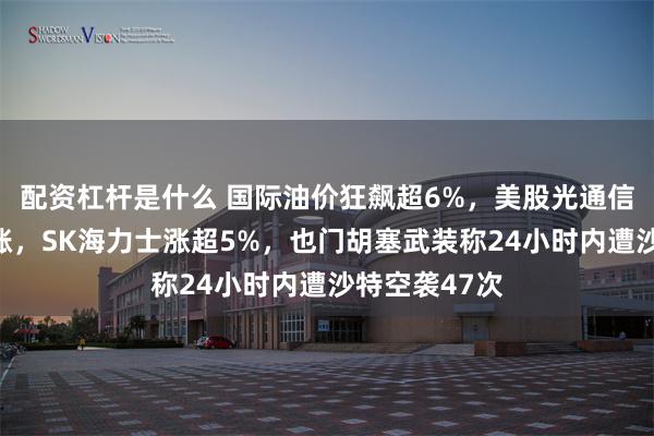 配资杠杆是什么 国际油价狂飙超6%，美股光通信、芯片股大涨，SK海力士涨超5%，也门胡塞武装称24小时内遭沙特空袭47次