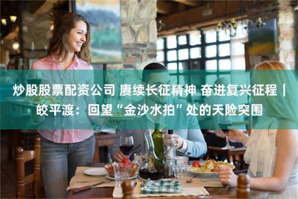 炒股股票配资公司 赓续长征精神 奋进复兴征程｜皎平渡：回望“金沙水拍”处的天险突围