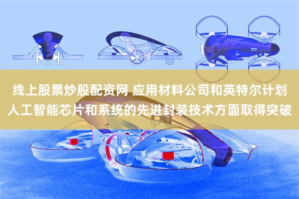 线上股票炒股配资网 应用材料公司和英特尔计划人工智能芯片和系统的先进封装技术方面取得突破