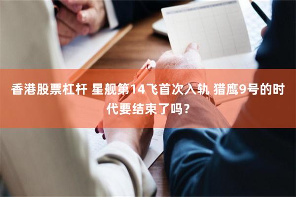 香港股票杠杆 星舰第14飞首次入轨 猎鹰9号的时代要结束了吗？