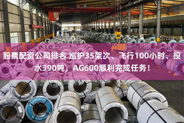 股票配资公司排名 巡护35架次、飞行100小时、投水390吨,AG600顺利完成任务!