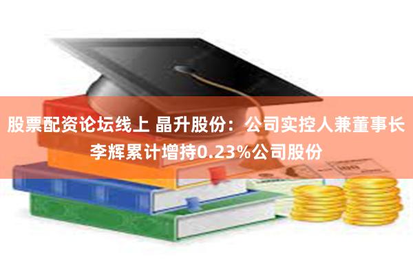 股票配资论坛线上 晶升股份：公司实控人兼董事长李辉累计增持0.23%公司股份