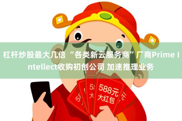 杠杆炒股最大几倍 “各类新云服务商”厂商Prime Intellect收购初创公司 加速推理业务