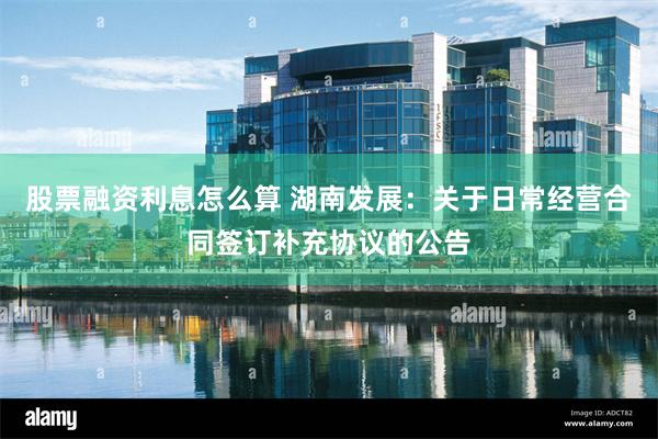 股票融资利息怎么算 湖南发展：关于日常经营合同签订补充协议的公告