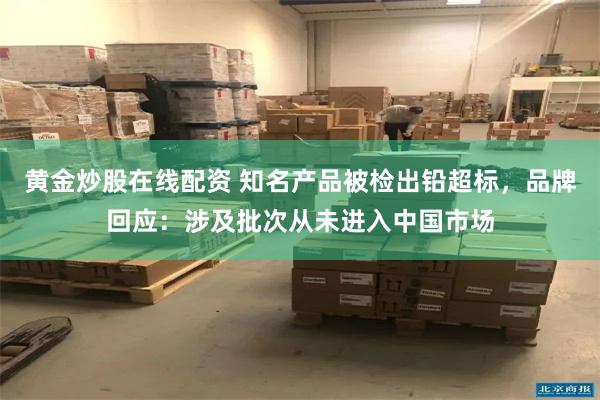 黄金炒股在线配资 知名产品被检出铅超标，品牌回应：涉及批次从未进入中国市场