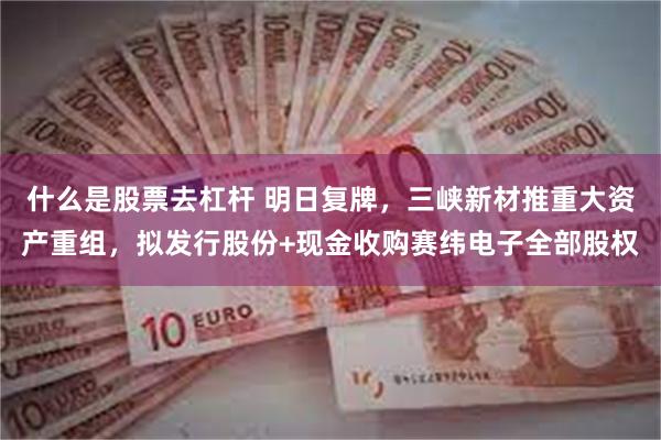 什么是股票去杠杆 明日复牌，三峡新材推重大资产重组，拟发行股份+现金收购赛纬电子全部股权