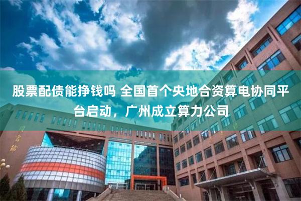 股票配债能挣钱吗 全国首个央地合资算电协同平台启动，广州成立算力公司