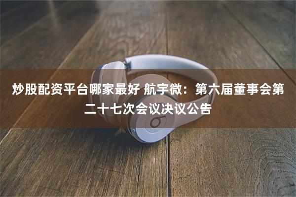 炒股配资平台哪家最好 航宇微：第六届董事会第二十七次会议决议公告